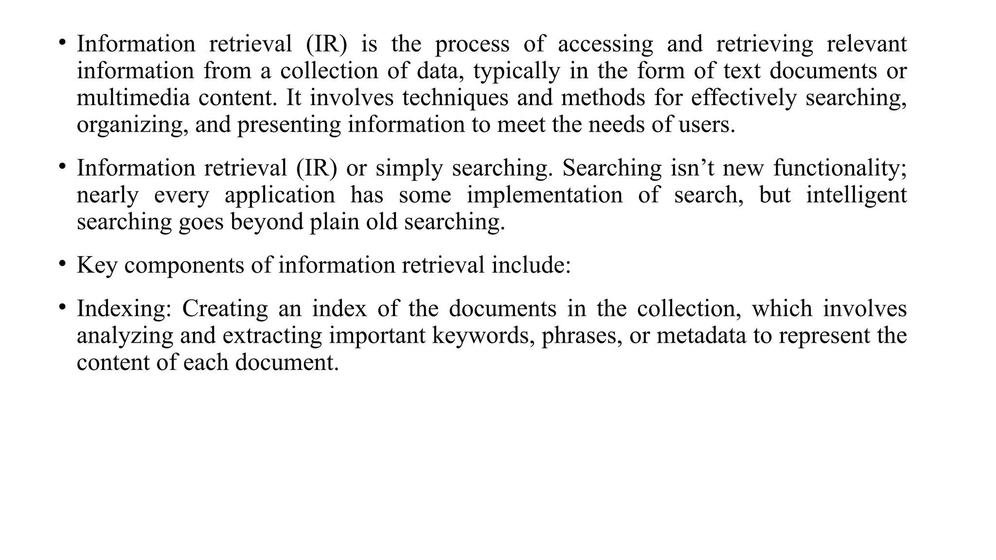 • Information retrieval (IR) is the process of accessing and retrieving relevant
information from a collection of data, typically in the form of text documents or
multimedia content. It involves techniques and methods for effectively searching,
organizing, and presenting information to meet the needs of users.
• Information retrieval (IR) or simply searching. Searching isn’t new functionality;
nearly every application has some implementation of search, but intelligent
searching goes beyond plain old searching.
• Key components of information retrieval include:
• Indexing: Creating an index of the documents in the collection, which involves
analyzing and extracting important keywords, phrases, or metadata to represent the
content of each document.
 