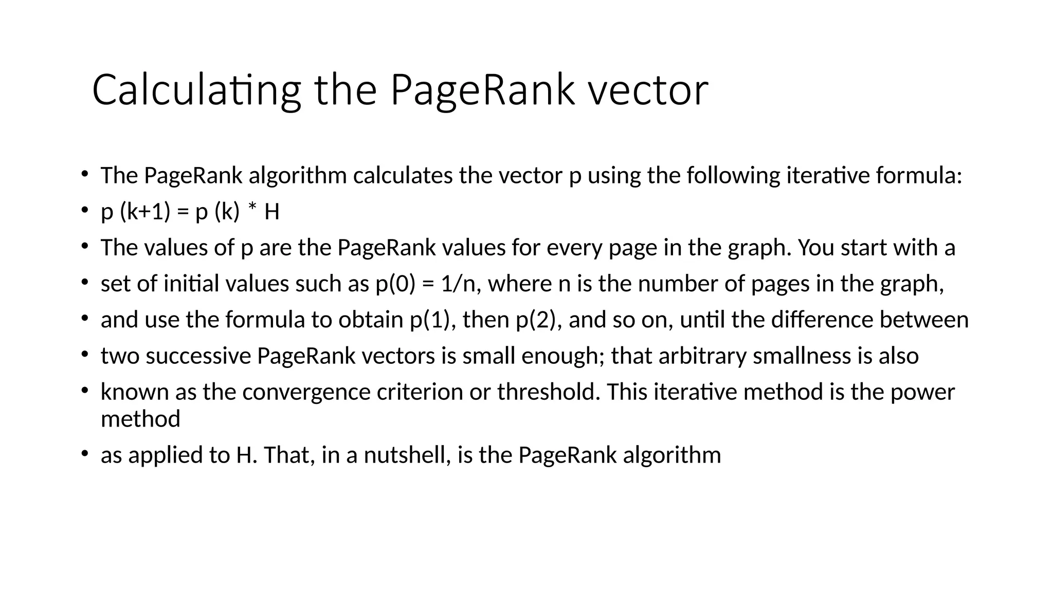 Calculating the PageRank vector
• The PageRank algorithm calculates the vector p using the following iterative formula:
• p (k+1) = p (k) * H
• The values of p are the PageRank values for every page in the graph. You start with a
• set of initial values such as p(0) = 1/n, where n is the number of pages in the graph,
• and use the formula to obtain p(1), then p(2), and so on, until the difference between
• two successive PageRank vectors is small enough; that arbitrary smallness is also
• known as the convergence criterion or threshold. This iterative method is the power
method
• as applied to H. That, in a nutshell, is the PageRank algorithm
 