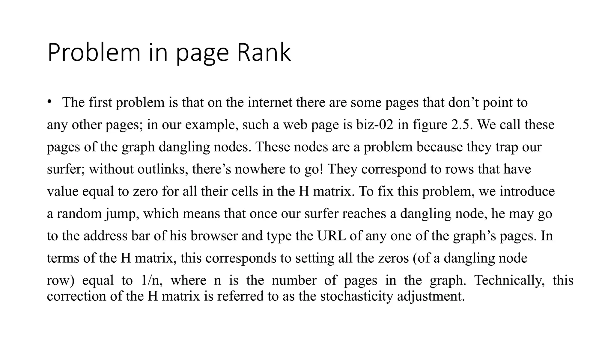 Problem in page Rank
• The first problem is that on the internet there are some pages that don’t point to
any other pages; in our example, such a web page is biz-02 in figure 2.5. We call these
pages of the graph dangling nodes. These nodes are a problem because they trap our
surfer; without outlinks, there’s nowhere to go! They correspond to rows that have
value equal to zero for all their cells in the H matrix. To fix this problem, we introduce
a random jump, which means that once our surfer reaches a dangling node, he may go
to the address bar of his browser and type the URL of any one of the graph’s pages. In
terms of the H matrix, this corresponds to setting all the zeros (of a dangling node
row) equal to 1/n, where n is the number of pages in the graph. Technically, this
correction of the H matrix is referred to as the stochasticity adjustment.
 