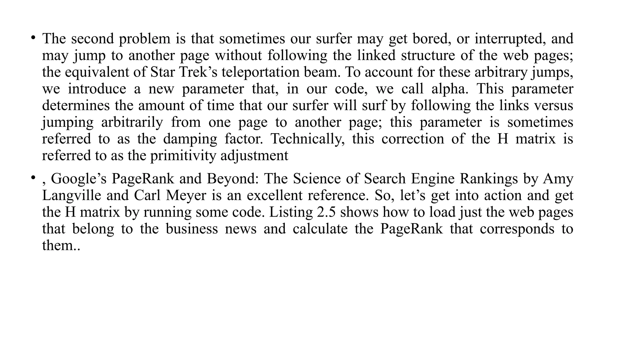 • The second problem is that sometimes our surfer may get bored, or interrupted, and
may jump to another page without following the linked structure of the web pages;
the equivalent of Star Trek’s teleportation beam. To account for these arbitrary jumps,
we introduce a new parameter that, in our code, we call alpha. This parameter
determines the amount of time that our surfer will surf by following the links versus
jumping arbitrarily from one page to another page; this parameter is sometimes
referred to as the damping factor. Technically, this correction of the H matrix is
referred to as the primitivity adjustment
• , Google’s PageRank and Beyond: The Science of Search Engine Rankings by Amy
Langville and Carl Meyer is an excellent reference. So, let’s get into action and get
the H matrix by running some code. Listing 2.5 shows how to load just the web pages
that belong to the business news and calculate the PageRank that corresponds to
them..
 