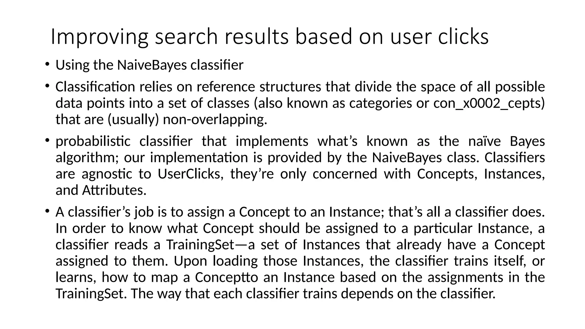 Improving search results based on user clicks
• Using the NaiveBayes classifier
• Classification relies on reference structures that divide the space of all possible
data points into a set of classes (also known as categories or con_x0002_cepts)
that are (usually) non-overlapping.
• probabilistic classifier that implements what’s known as the naïve Bayes
algorithm; our implementation is provided by the NaiveBayes class. Classifiers
are agnostic to UserClicks, they’re only concerned with Concepts, Instances,
and Attributes.
• A classifier’s job is to assign a Concept to an Instance; that’s all a classifier does.
In order to know what Concept should be assigned to a particular Instance, a
classifier reads a TrainingSet—a set of Instances that already have a Concept
assigned to them. Upon loading those Instances, the classifier trains itself, or
learns, how to map a Conceptto an Instance based on the assignments in the
TrainingSet. The way that each classifier trains depends on the classifier.
 