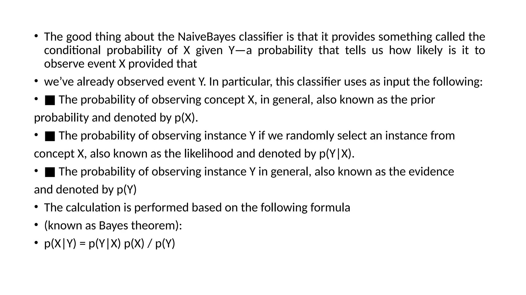 • The good thing about the NaiveBayes classifier is that it provides something called the
conditional probability of X given Y—a probability that tells us how likely is it to
observe event X provided that
• we’ve already observed event Y. In particular, this classifier uses as input the following:
• ■ The probability of observing concept X, in general, also known as the prior
probability and denoted by p(X).
• ■ The probability of observing instance Y if we randomly select an instance from
concept X, also known as the likelihood and denoted by p(Y|X).
• ■ The probability of observing instance Y in general, also known as the evidence
and denoted by p(Y)
• The calculation is performed based on the following formula
• (known as Bayes theorem):
• p(X|Y) = p(Y|X) p(X) / p(Y)
 