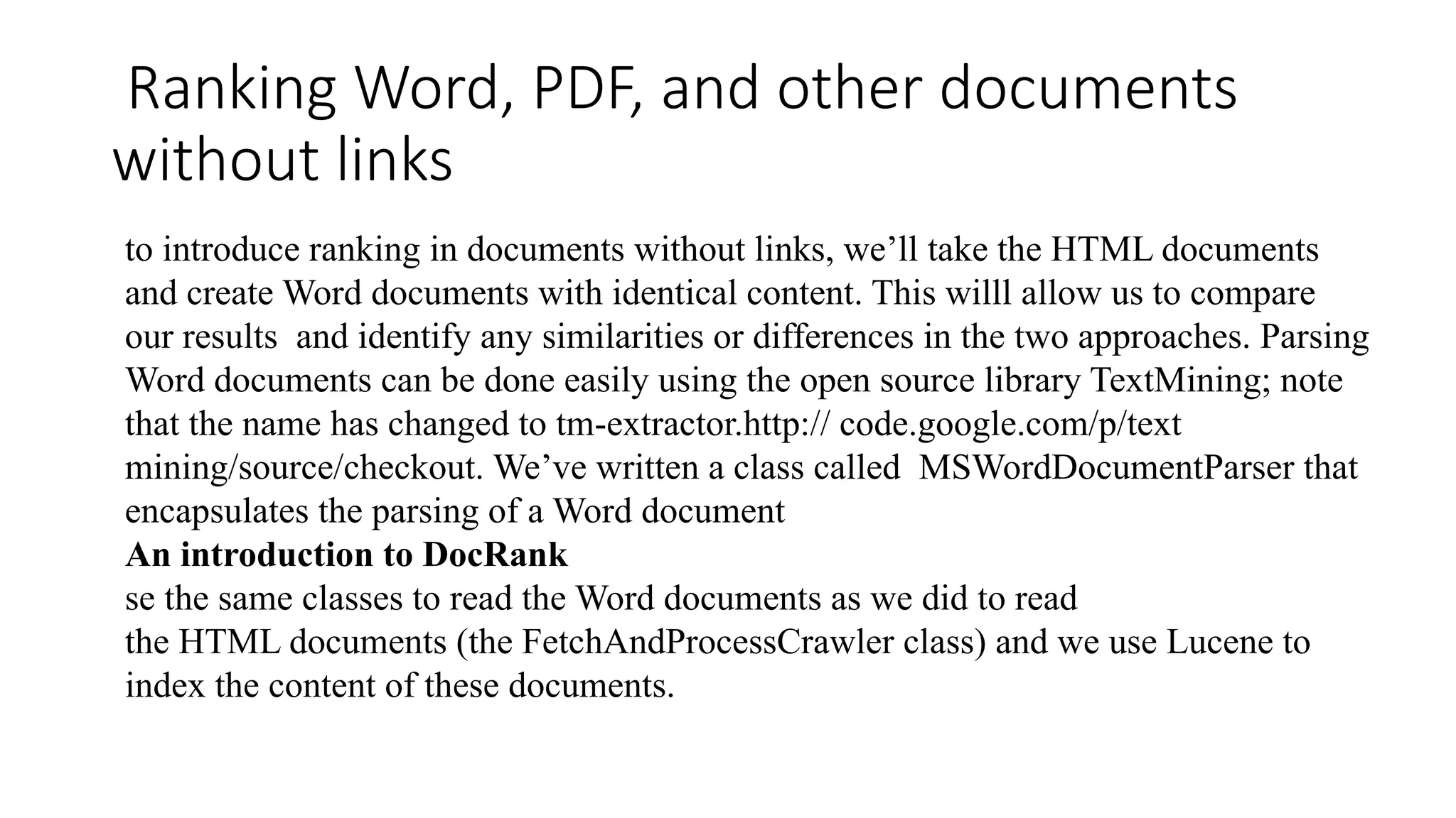 Ranking Word, PDF, and other documents
without links
to introduce ranking in documents without links, we’ll take the HTML documents
and create Word documents with identical content. This willl allow us to compare
our results and identify any similarities or differences in the two approaches. Parsing
Word documents can be done easily using the open source library TextMining; note
that the name has changed to tm-extractor.http:// code.google.com/p/text
mining/source/checkout. We’ve written a class called MSWordDocumentParser that
encapsulates the parsing of a Word document
An introduction to DocRank
se the same classes to read the Word documents as we did to read
the HTML documents (the FetchAndProcessCrawler class) and we use Lucene to
index the content of these documents.
 