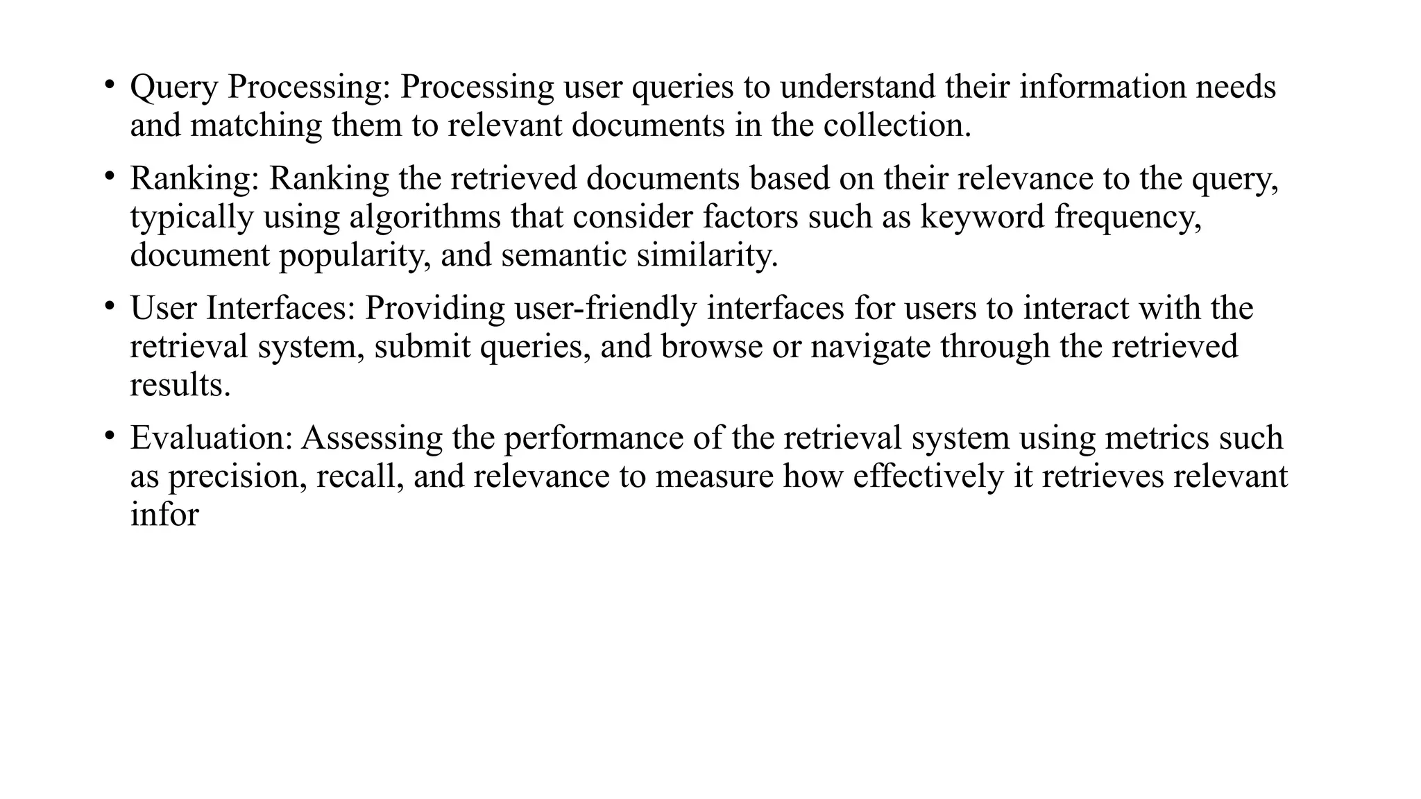 • Query Processing: Processing user queries to understand their information needs
and matching them to relevant documents in the collection.
• Ranking: Ranking the retrieved documents based on their relevance to the query,
typically using algorithms that consider factors such as keyword frequency,
document popularity, and semantic similarity.
• User Interfaces: Providing user-friendly interfaces for users to interact with the
retrieval system, submit queries, and browse or navigate through the retrieved
results.
• Evaluation: Assessing the performance of the retrieval system using metrics such
as precision, recall, and relevance to measure how effectively it retrieves relevant
infor
 