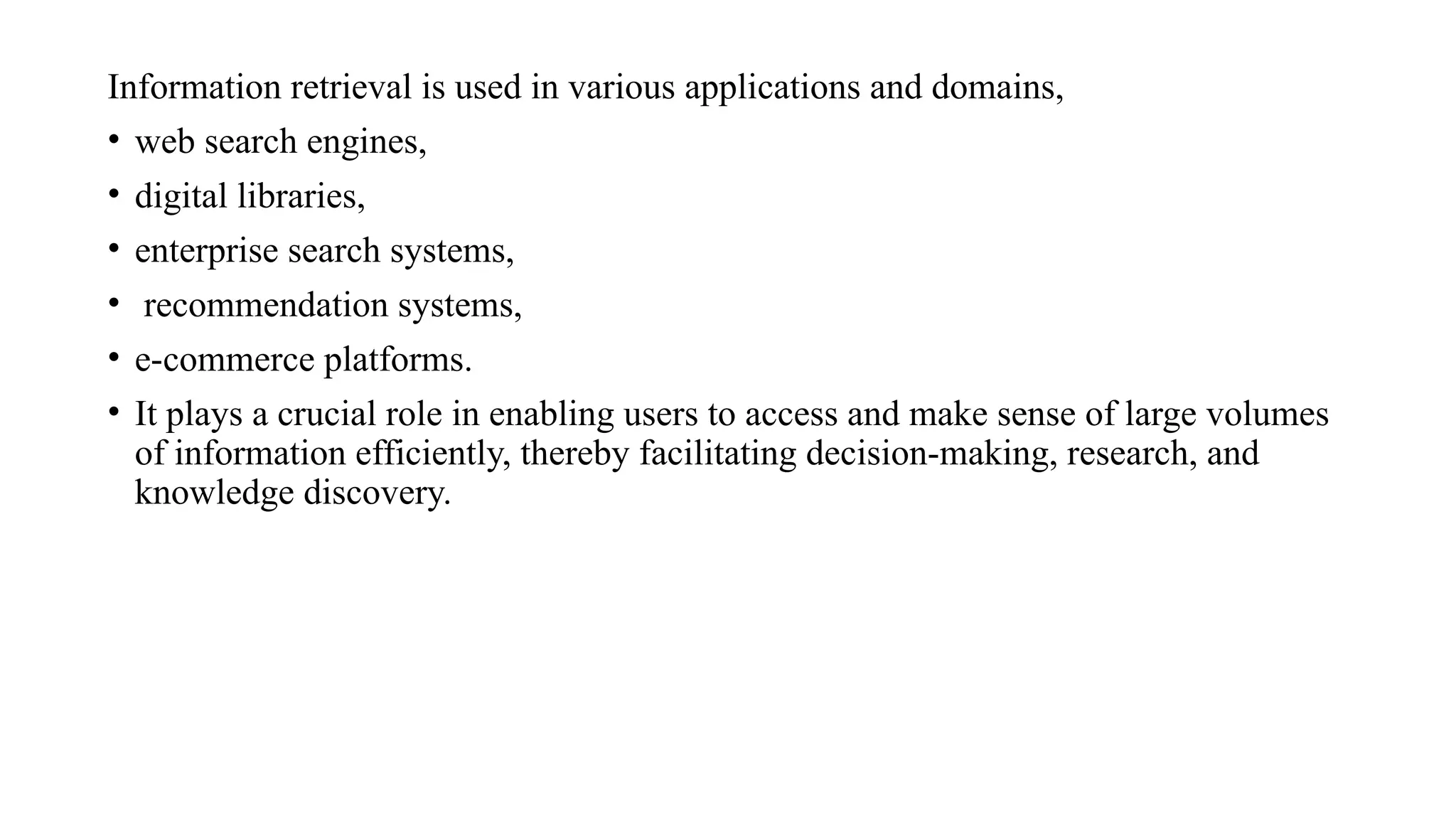 Information retrieval is used in various applications and domains,
• web search engines,
• digital libraries,
• enterprise search systems,
• recommendation systems,
• e-commerce platforms.
• It plays a crucial role in enabling users to access and make sense of large volumes
of information efficiently, thereby facilitating decision-making, research, and
knowledge discovery.
 