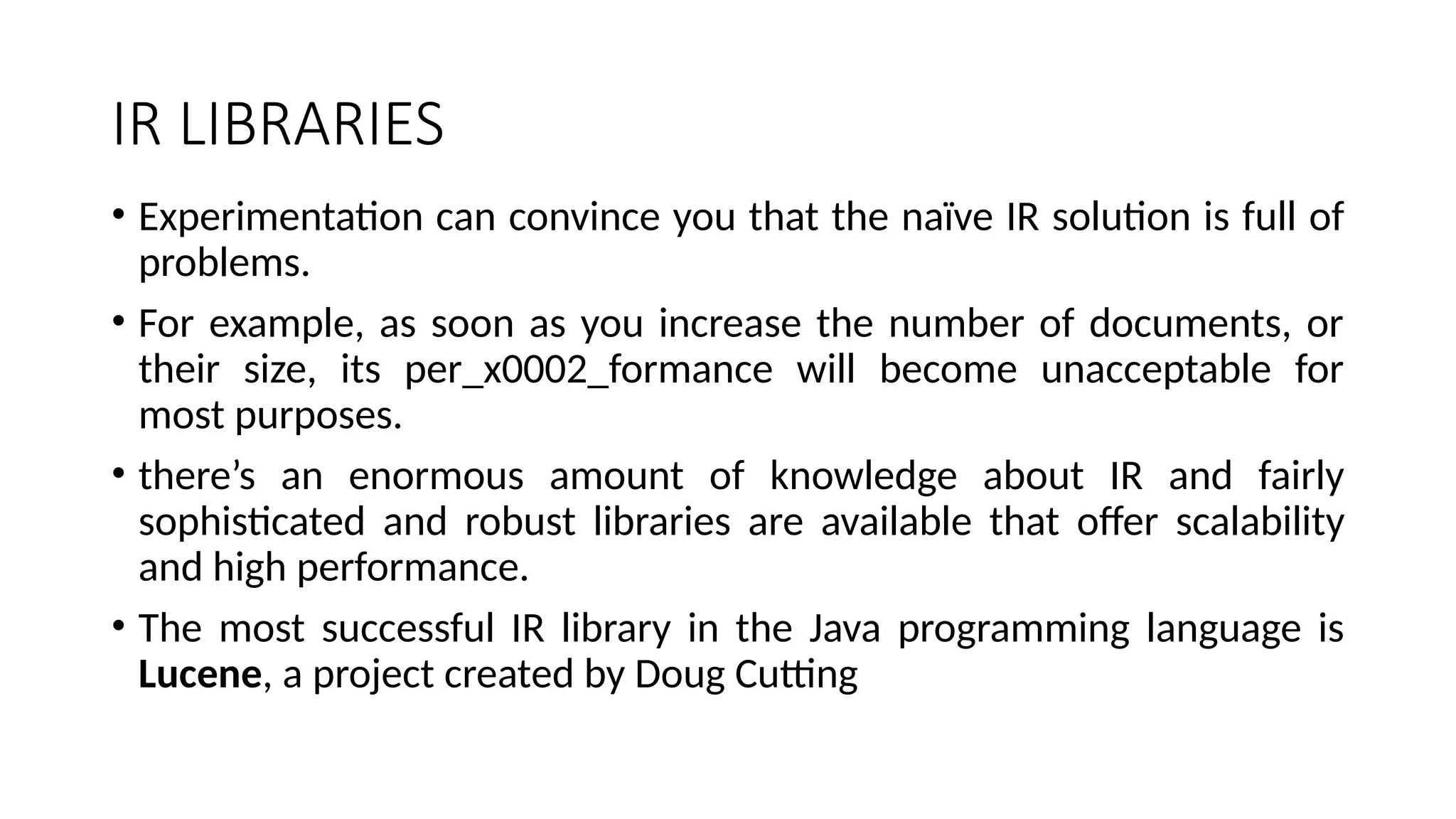 IR LIBRARIES
• Experimentation can convince you that the naïve IR solution is full of
problems.
• For example, as soon as you increase the number of documents, or
their size, its per_x0002_formance will become unacceptable for
most purposes.
• there’s an enormous amount of knowledge about IR and fairly
sophisticated and robust libraries are available that offer scalability
and high performance.
• The most successful IR library in the Java programming language is
Lucene, a project created by Doug Cutting
 