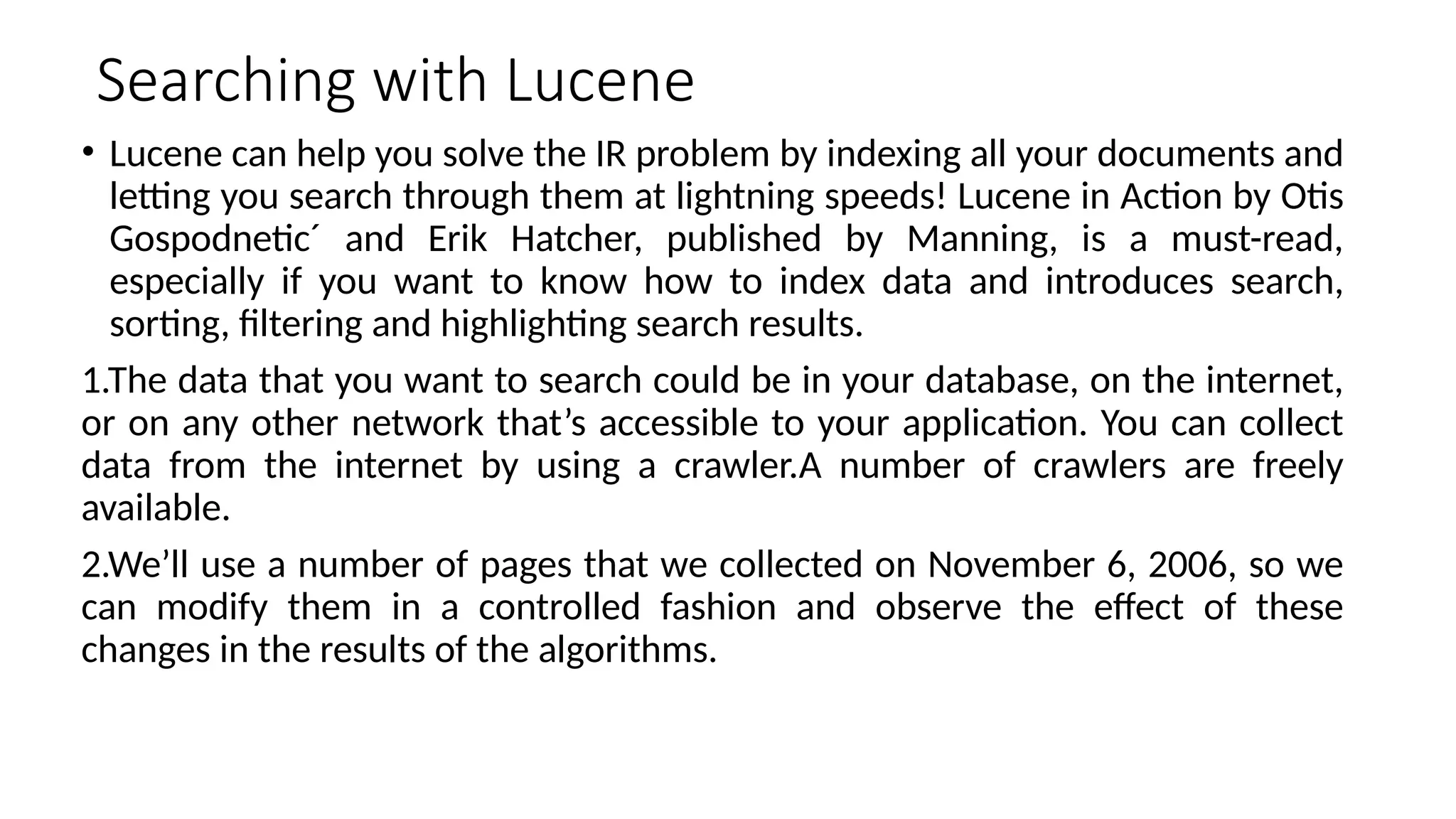 Searching with Lucene
• Lucene can help you solve the IR problem by indexing all your documents and
letting you search through them at lightning speeds! Lucene in Action by Otis
Gospodnetic´ and Erik Hatcher, published by Manning, is a must-read,
especially if you want to know how to index data and introduces search,
sorting, filtering and highlighting search results.
1.The data that you want to search could be in your database, on the internet,
or on any other network that’s accessible to your application. You can collect
data from the internet by using a crawler.A number of crawlers are freely
available.
2.We’ll use a number of pages that we collected on November 6, 2006, so we
can modify them in a controlled fashion and observe the effect of these
changes in the results of the algorithms.
 