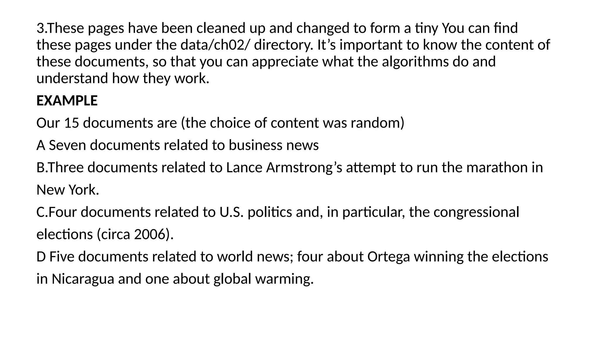 3.These pages have been cleaned up and changed to form a tiny You can find
these pages under the data/ch02/ directory. It’s important to know the content of
these documents, so that you can appreciate what the algorithms do and
understand how they work.
EXAMPLE
Our 15 documents are (the choice of content was random)
A Seven documents related to business news
B.Three documents related to Lance Armstrong’s attempt to run the marathon in
New York.
C.Four documents related to U.S. politics and, in particular, the congressional
elections (circa 2006).
D Five documents related to world news; four about Ortega winning the elections
in Nicaragua and one about global warming.
 