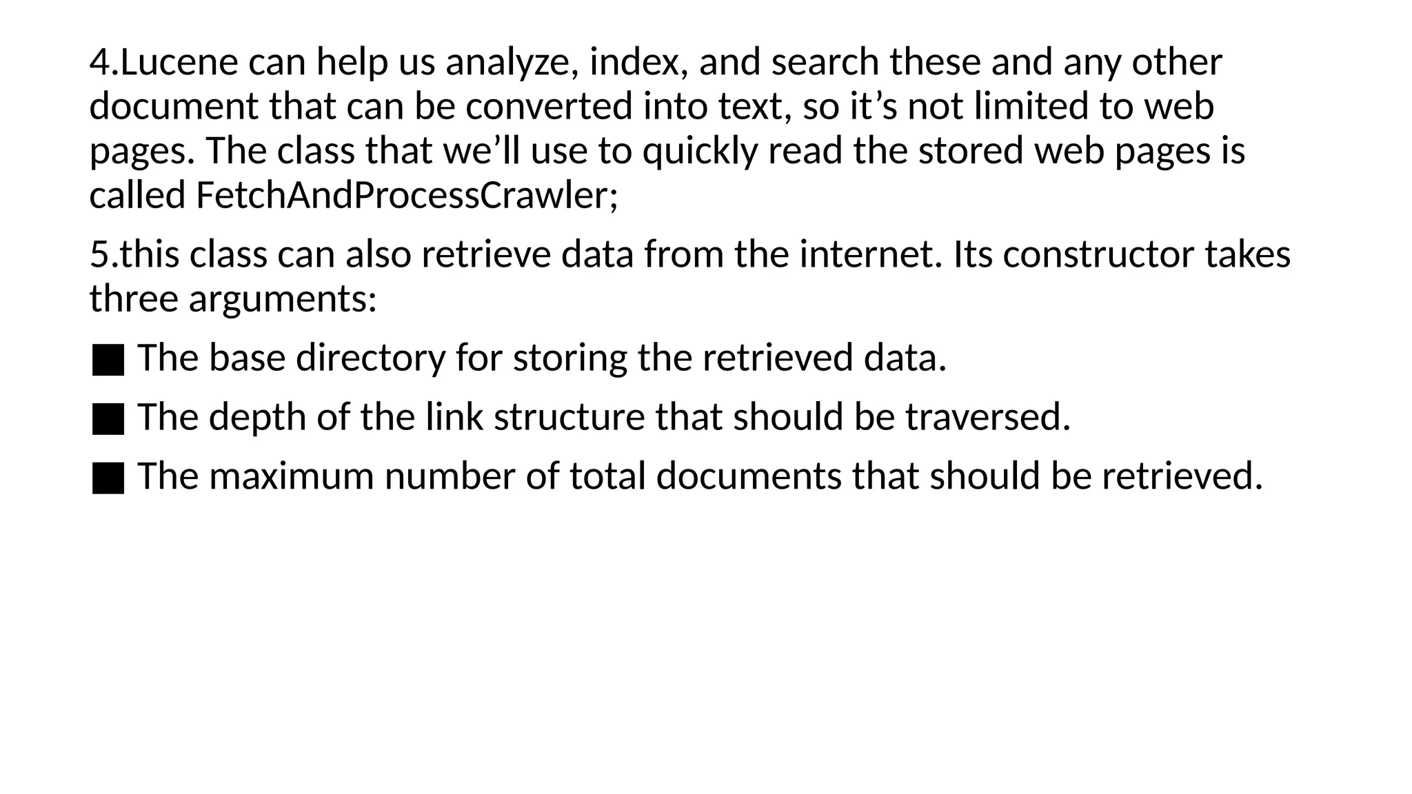 4.Lucene can help us analyze, index, and search these and any other
document that can be converted into text, so it’s not limited to web
pages. The class that we’ll use to quickly read the stored web pages is
called FetchAndProcessCrawler;
5.this class can also retrieve data from the internet. Its constructor takes
three arguments:
■ The base directory for storing the retrieved data.
■ The depth of the link structure that should be traversed.
■ The maximum number of total documents that should be retrieved.
 