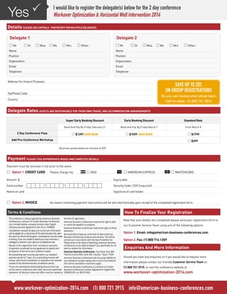 Yes P

I would like to register the delegate(s) below for the 2 day conference
Workover Optimization & Horizontal Well Intervention 2014

Details PLEASE USE CAPITALS - PHOTOCOPY FOR MULTIPLE DELEGATES
Delegate 1

Delegate 2

* Mr	

* Mr	

* Dr	 * Miss	 * Ms	 * Mrs	 * Other:

* Dr	 * Miss	 * Ms	 * Mrs	 * Other:

Name

Name

Position

Position

Organization

Organization

Email

Email

Telephone

Telephone

Address For Invoice Purposes

SAVE UP TO 20%
ON GROUP REGISTRATIONS

Zip/Postal Code

So you can involve your whole team,

Country

Call for rates: (1) 800 721 3915

Delegate Rates GUESTS ARE RESPONSIBLE FOR THEIR OWN TRAVEL AND ACCOMMODATION ARRANGEMENTS
Super Early Booking Discount

Standard Rate

Book And Pay By Friday February 21

Book And Pay By Friday March 7

From March 8

* $1399 SAVE $400

2 Day Conference Pass

Early Booking Discount

* $1599 SAVE $200

* $1799
* $399

Add Pre-Conference Workshop
	

All prices quoted above are inclusive of GST

Payment PLEASE TICK APPROPRIATE BOXES AND COMPLETE DETAILS
Payment must be received in full prior to the event.

*	 1. CREDIT CARD 	
Option

Please charge my 	

* VISA 	

* AMERICAN EXPRESS	

Amount $

Expiry date

Card number

Security Code / CVV (required)

Name on card

* MASTERCARD

Signature of card holder

*	 2. INVOICE	
Option

An invoice containing payment instructions will be sent electronically upon receipt of the completed registration form.

How To Finalize Your Registration

Terms & Conditions
The conference is being organized by American Business
Conferences, a division of London Business Conferences
Ltd, a limited liability company formed under English
company law and registered in the UK no. 5090859.
Cancellations received 30 days prior to the start of the event
will be eligible for a refund less $150 administration fee, after
this point no refund will be given. Cancellations must be made
in writing, if you are unable to attend you may nominate a
colleague to attend in your place at no additional cost.
Receipt of this registration form, inclusive or exclusive
of payment constitutes formal agreement to attend and
acceptance of the terms and conditions stated.
All outstanding fees must be paid within our standard
payment period of 7 days. Any outstanding invoices will
remain valid should cancellation of attendance be received
outside of the aforementioned cancellation period.
*If you are claiming the early booking discount this may
not be used in conjunction with other discounts advertised
elsewhere. All discount codes and offers must be claimed at

the time of registration.
American Business Conferences reserves the right to alter
or cancel the speakers or program.
American Business Conferences reserve the right to refuse
admission.
We would like to keep you informed of other American
Business Conferences products and services. This will be
carried out in accordance with the Data Protection Act.
Please write to the Head of Marketing, American Business
Conferences at the address below if you specifically do not
want to receive this information.
American Business Conferences. City Center One. 800
Town & Country Blvd. Suite 300. Houston. Texas. 77024
American Business Conferences will not accept liability for
any individual transport delays and in such circumstances
the normal cancellation restrictions apply.
American Business Conferences is a Division of London
Business Conferences Limited, Registered in England No.
5090859 EIN. no: 98-0514924

Now that your details are completed please send your registration form to
our Customer Service Team using one of the following options:

Option 1. Email: info@american-business-conferences.com
Option 2. Fax: (1) 800 714 1359

Enquiries And More Information
Should you have any enquiries or if you would like to request more
information please contact our friendly Customer Service Team on
(1) 800 721 3915 or visit the conference website at

www.workover-optimization-2014.com

www.workover-optimization-2014.com (1) 800 721 3915 info@american-business-conferences.com

 