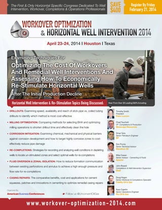 The First & Only Horizontal Specific Congress Dedicated To Well
Intervention, Workover, Completions & Operations Professionals

SAVE
$400

Register By Friday

February 21, 2014

April 23-24, 2014 | Houston | Texas

Examining Techniques For

Optimizing The Cost Of Workovers
And Remedial Well Interventions And
Assessing How To Economically
Re-Stimulate Horizontal Wells
After The Initial Production Decline
Horizontal Well Intervention & Re-Stimulation Topics Being Discussed:
•	 DRILLOUTS: Examining speed, availability and reach of stick pipe vs. coiled tubing

drillouts to identify which method is most cost-effective
•	 MILLING OPTIMIZATION: Comparing methods for selecting BHA and optimizing

milling operations to shorten drillout time and effectively clean the hole
•	 CORROSION MITIGATION: Examining chemical, mechanical and physical barriers

Hear From Over 20 Leading E&Ps Including:

Timothy Smith
President

Petro Lucrum
Chad Touchett
VP Completions & Production

Bluescape Resources
Omar Soto

Senior Petroleum Engineer

against corrosion development and how to target highly corrosive zones to cost-

BP

effectively reduce pipe damage

Don Purvis
Senior Technical Advisor

•	 RE-COMPLETIONS: Strategies for recording and analyzing well conditions in depleting

wells to locate un-stimulated zones and select optimal wells for re-completions
•	 FLUID DIVERSION & ZONAL ISOLATION: How to reduce formation communication

Marathon Oil
Mike Cowan

Senior Advisor - Cementing & Fluids

Apache

between existing perforations and annulus to achieve a high enough pressure and

John Rowell

flow rate for re-completions

Shell

•	 CASING REPAIRS: The comparative benefits, cost and applications for cement

squeezes, patches and innovations in cementing to optimize remedial casing repairs

Completions & Well Intervention Supervisor

Doug Hogan
Senior Workover & Completions Specialist

Fidelity Oil & Gas
Kass Copelin

Organized By:

M Follow us @UnconventOilGas

Senior Operations Engineer

Rio Oil & Gas

w w w. w o r k o v e r- o p t i m i z a t i o n - 2 0 1 4 . c o m

 