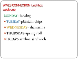 WIVES CONNECTION lunchbox
week one
MONDAY- hotdog
 TUESDAY-plantain chips
 WEDNESDAY- shawarma
 THURSDAY-spring roll
 FRIDAY-sardine sandwich
 