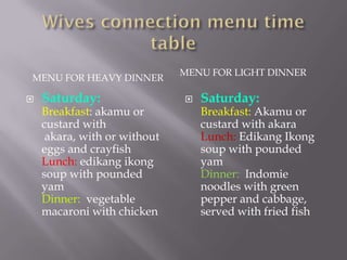 MENU FOR LIGHT DINNER
MENU FOR HEAVY DINNER

   Saturday:                    Saturday:
    Breakfast: akamu or           Breakfast: Akamu or
    custard with                  custard with akara
     akara, with or without       Lunch: Edikang Ikong
    eggs and crayfish             soup with pounded
    Lunch: edikang ikong          yam
    soup with pounded             Dinner: Indomie
    yam                           noodles with green
    Dinner: vegetable             pepper and cabbage,
    macaroni with chicken         served with fried fish
 