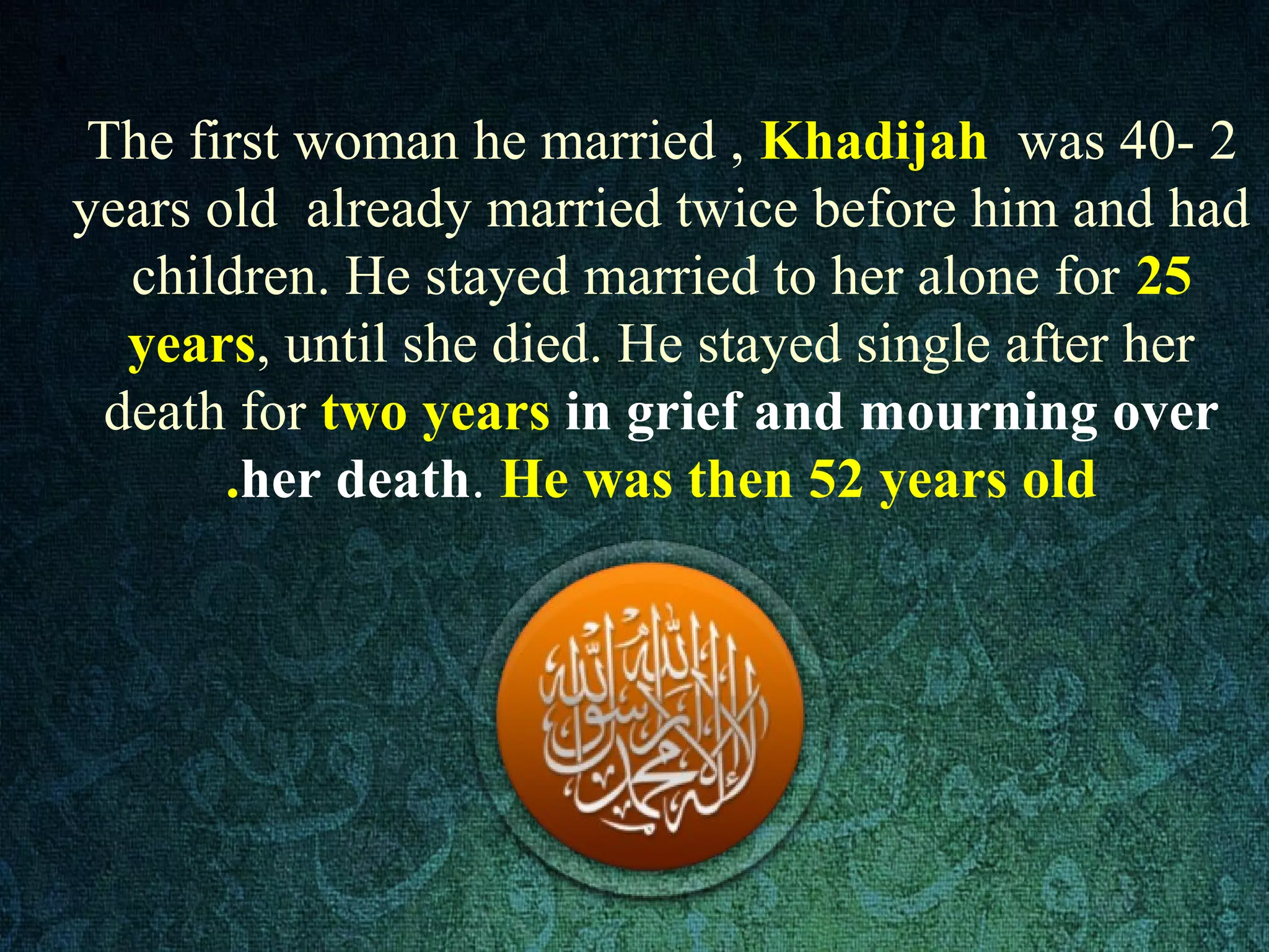 2-The first woman he married , Khadijah was 40
years old already married twice before him and had
children. He stayed married to her alone for 25
years, until she died. He stayed single after her
death for two years in grief and mourning over
her death. He was then 52 years old.
 
