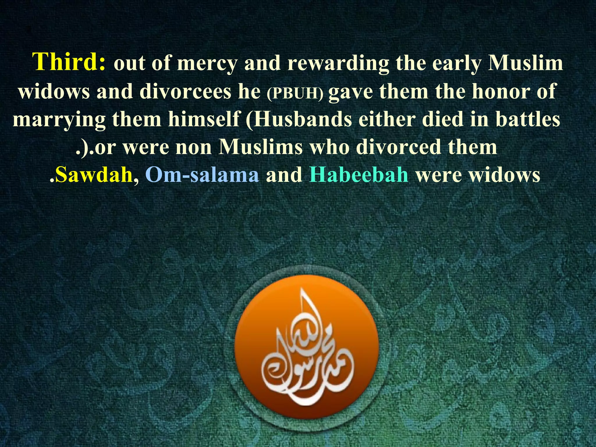 Third: out of mercy and rewarding the early Muslim
widows and divorcees he (PBUH) gave them the honor of
marrying them himself (Husbands either died in battles
or were non Muslims who divorced them.).
Sawdah, Om-salama and Habeebah were widows.
 