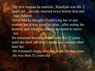The first woman he married , Khadijah was 40- 2
years old , already married twice before him and
. had children
Never had he thought of marrying her or any
women but it was upon her plan , after seeing his
honesty and integrity, that he accepted to marry
. her
He remained married to her alone for 25 years
until she died. He didn’t marry any women other
than her.
He remained single after her death for two years
.He was then 52 years old

 