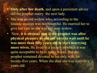• Only after her death, and upon a persistent advice
did the prophet marry the next lady.
• She was an old widow who, according to the
Islamic sources was not beautiful. He married her to
give her care as she was old poor widow.
• Now, it is obvious that if the prophet was after
physical pleasure he did not have to wait until he
was more than fifty years old to start marrying
more wives. He lived in a society in which it was
quite acceptable to have many wives. But the
prophet remained devoted to his only wife for
twenty-five years. When she died she was sixty-five
years old.

 