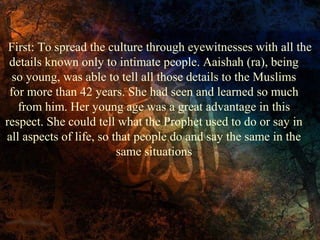 First: To spread the culture through eyewitnesses with all the
details known only to intimate people. Aaishah (ra), being
so young, was able to tell all those details to the Muslims
for more than 42 years. She had seen and learned so much
from him. Her young age was a great advantage in this
respect. She could tell what the Prophet used to do or say in
all aspects of life, so that people do and say the same in the
same situations

 