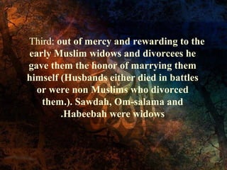Third: out of mercy and rewarding to the
early Muslim widows and divorcees he
gave them the honor of marrying them
himself (Husbands either died in battles
or were non Muslims who divorced
them.). Sawdah, Om-salama and
.Habeebah were widows

 