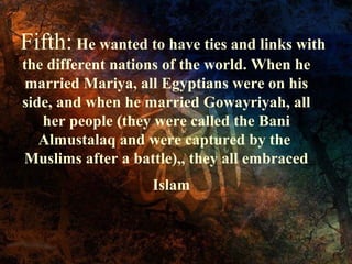 Fifth: He wanted to have ties and links with
the different nations of the world. When he
married Mariya, all Egyptians were on his
side, and when he married Gowayriyah, all
her people (they were called the Bani
Almustalaq and were captured by the
Muslims after a battle),, they all embraced
Islam

 