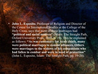 • John L. Esposito, Professor of Religion and Director of
the Centre for International Studies at the College of the
Holy Cross, says that most of these marriages had
“political and social motives” (Islam: The Straight Path,
Oxford University Press, 1988, p. 19). This he explained
as follows: “As was customary for Arab chiefs, many
were political marriages to cement alliances. Others
were marriages to the widows of his companions who
had fallen in combat and were in need of protection”
(John L. Esposito, Islam: The Straight Path, pp. 19-20).

 