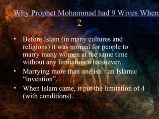 Why Prophet Mohammad had 9 Wives When
?
• Before Islam (in many cultures and
religions) it was normal for people to
marry many women at the same time
without any limitation whatsoever.
• Marrying more than one isn’t an Islamic
“invention”.
• When Islam came, it put the limitation of 4
(with conditions).

 