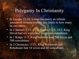 Polygamy In Christianity
• In Exodus 21:10, a man can marry an infinite
amount of women without any limits to how many
he can marry.
• In 2 Samuel 5:13; 1 Chronicles 3:1-9, 14:3, King
David had six wives and numerous concubines.
• In 1 Kings 11:3, King Solomon had 700 wives and
300 concubines.
• In 2 Chronicles 11:21, King Solomon's son
Rehoboam had 18 wives and 60 concubines.

 