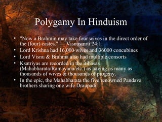 Polygamy In Hinduism
• "Now a Brahmin may take four wives in the direct order of
the (four) castes." — Visnusmrti 24:1.
• Lord Krishna had 16,000 wives and 36000 concubines
• Lord Visnu & Brahma also had multiple consorts
• Ksatriyas are recorded in the itihasas
(Mahabharata/Ramayana/etc.) as having as many as
thousands of wives & thousands of progeny.
• In the epic, the Mahabharata the five renowned Pandava
brothers sharing one wife Draupadi

 