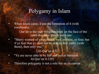 Polygamy in Islam
•

When Islam came, it put the limitation of 4 (with
conditions).
•
Qur’an is the only religious book on the face of the
earth that says ‘marry only one’.
• "Marry women of your choice, two, or three, or four; but
if ye fear that ye shall not be able to deal justly (with
them), then only one."
[Al-Qur’an 4:3]
• "Ye are never able to be fair and just as between
women...." [Al-Qur’an 4:129]
• Therefore polygamy is not a rule but an exception

 