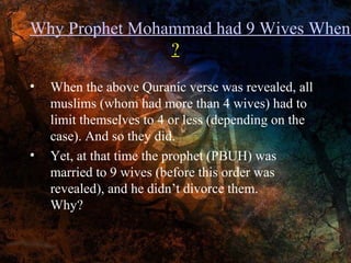 Why Prophet Mohammad had 9 Wives When
?
•

•

When the above Quranic verse was revealed, all
muslims (whom had more than 4 wives) had to
limit themselves to 4 or less (depending on the
case). And so they did.
Yet, at that time the prophet (PBUH) was
married to 9 wives (before this order was
revealed), and he didn’t divorce them.
Why?

 