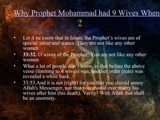 Why Prophet Mohammad had 9 Wives When
?
•
•
•
•

Let it be know that in Islam, the Prophet’s wives are of
special value and stance. They are not like any other
women
33:32. O wives of the Prophet! You are not like any other
women.
What a lot of people don’t know, is that before the above
verse (limiting to 4 wives) was, another order (rule) was
revealed a while back.
33:53.And it is not (right) for you that you should annoy
Allah's Messenger, nor that you should ever marry his
wives after him (his death). Verily! With Allah that shall
be an enormity.

 