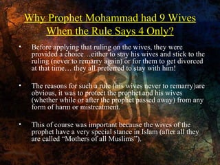 Why Prophet Mohammad had 9 Wives
When the Rule Says 4 Only?
•

Before applying that ruling on the wives, they were
provided a choice…either to stay his wives and stick to the
ruling (never to remarry again) or for them to get divorced
at that time… they all preferred to stay with him!

•

The reasons for such a rule (his wives never to remarry)are
obvious, it was to protect the prophet and his wives
(whether while or after the prophet passed away) from any
form of harm or mistreatment.

•

This of course was important because the wives of the
prophet have a very special stance in Islam (after all they
are called “Mothers of all Muslims”).

 