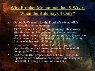 Why Prophet Mohammad had 9 Wives
When the Rule Says 4 Only?
•
•

•
•

Out of God’s mercy for the Prophet’s wives, Allah
revealed this verses in quran.
33:52. It is not lawful for you (to marry other) women
after this, nor to change them for other wives even
though their beauty attracts you, except those (captives or
slaves) whom your right hand possesses. And Allah is
Ever a Watcher over all things.
It is an order from God directed to the prophet
(specifically) never to marry anymore women at all
(keeping the 9 he already has).
And that he (the prophet) does not have the right to
replace his wives (divorce one or more and marry new
ones while keeping his limit of wives at 9).

 