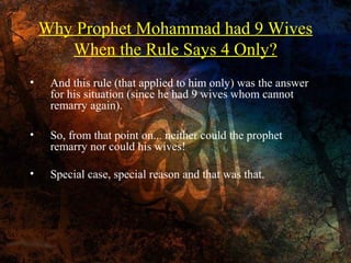Why Prophet Mohammad had 9 Wives
When the Rule Says 4 Only?
•

And this rule (that applied to him only) was the answer
for his situation (since he had 9 wives whom cannot
remarry again).

•

So, from that point on... neither could the prophet
remarry nor could his wives!

•

Special case, special reason and that was that.

 