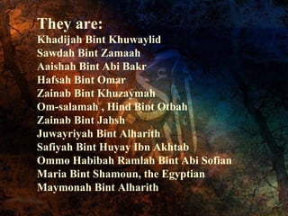 They are:
Khadijah Bint Khuwaylid
Sawdah Bint Zamaah
Aaishah Bint Abi Bakr
Hafsah Bint Omar
Zainab Bint Khuzaymah
Om-salamah , Hind Bint Otbah
Zainab Bint Jahsh
Juwayriyah Bint Alharith
Safiyah Bint Huyay Ibn Akhtab
Ommo Habibah Ramlah Bint Abi Sofian
Maria Bint Shamoun, the Egyptian
Maymonah Bint Alharith

 