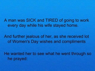 A man was SICK and TIRED of going to work
  every day while his wife stayed home.

And further jealous of her, as she received lot
 of Women's Day wishes and compliments

He wanted her to see what he went through so
 he prayed:
 