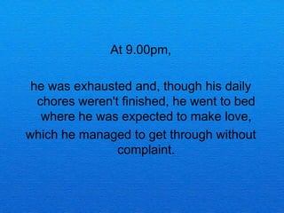At 9.00pm,

 he was exhausted and, though his daily
  chores weren't finished, he went to bed
   where he was expected to make love,
which he managed to get through without
                complaint.
 