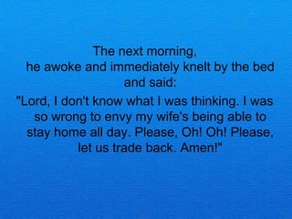 The next morning,
  he awoke and immediately knelt by the bed
                    and said:
"Lord, I don't know what I was thinking. I was
   so wrong to envy my wife's being able to
  stay home all day. Please, Oh! Oh! Please,
           let us trade back. Amen!"
 
