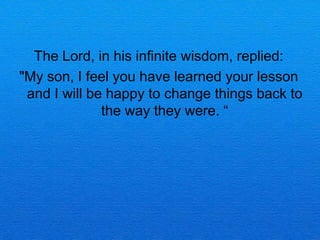 The Lord, in his infinite wisdom, replied:
"My son, I feel you have learned your lesson
 and I will be happy to change things back to
              the way they were. 
 