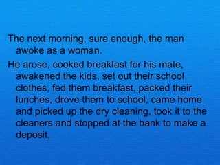 The next morning, sure enough, the man
 awoke as a woman.
He arose, cooked breakfast for his mate,
 awakened the kids, set out their school
 clothes, fed them breakfast, packed their
 lunches, drove them to school, came home
 and picked up the dry cleaning, took it to the
 cleaners and stopped at the bank to make a
 deposit,
 