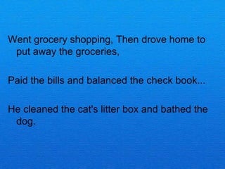 Went grocery shopping, Then drove home to
 put away the groceries,

Paid the bills and balanced the check book...

He cleaned the cat's litter box and bathed the
 dog.
 