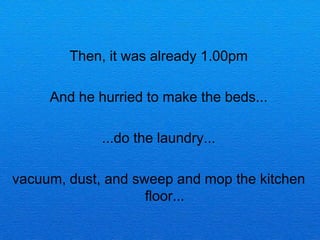 Then, it was already 1.00pm

     And he hurried to make the beds...

             ...do the laundry...

vacuum, dust, and sweep and mop the kitchen
                    floor...
 
