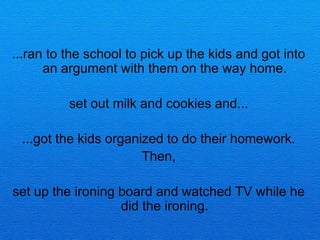 ...ran to the school to pick up the kids and got into
      an argument with them on the way home.

          set out milk and cookies and...

 ...got the kids organized to do their homework.
                       Then,

set up the ironing board and watched TV while he
                   did the ironing.
 