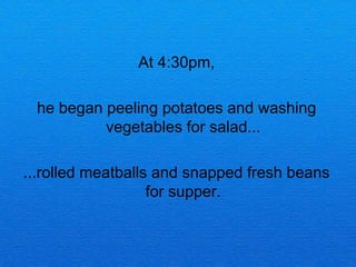 At 4:30pm,

 he began peeling potatoes and washing
          vegetables for salad...

...rolled meatballs and snapped fresh beans
                   for supper.
 
