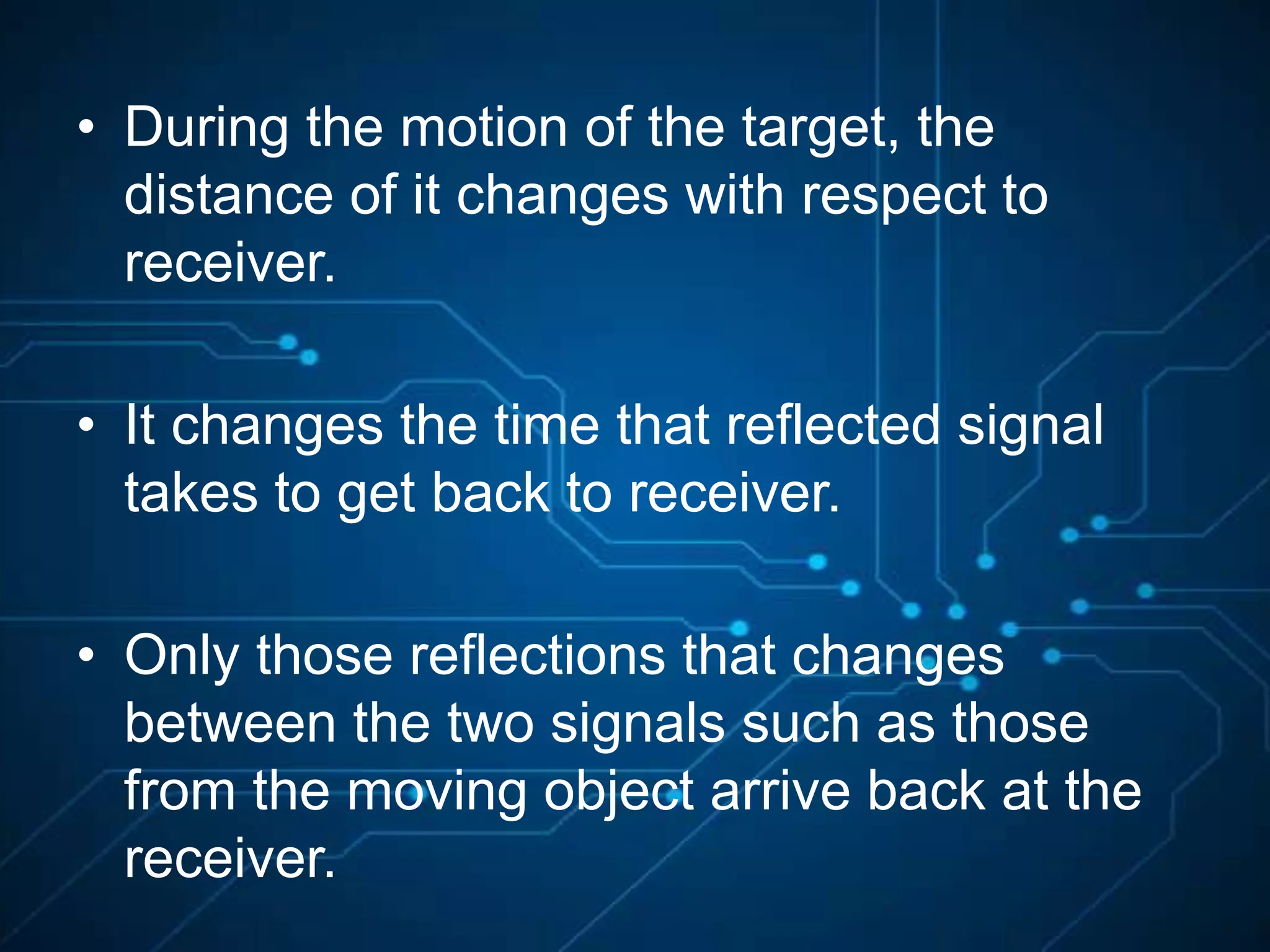 • During the motion of the target, the
distance of it changes with respect to
receiver.
• It changes the time that reflected signal
takes to get back to receiver.
• Only those reflections that changes
between the two signals such as those
from the moving object arrive back at the
receiver.
 