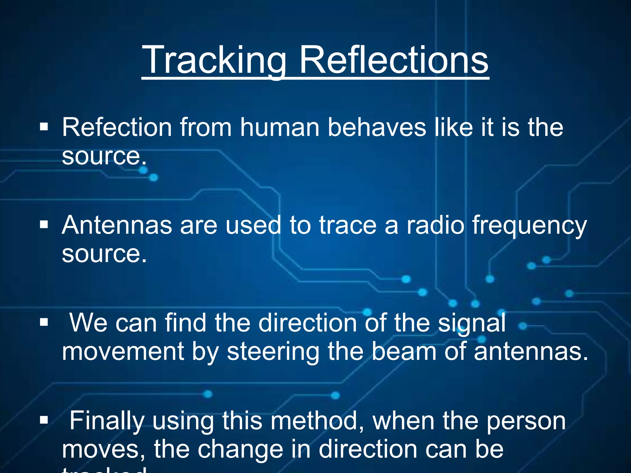 Tracking Reflections
 Refection from human behaves like it is the
source.
 Antennas are used to trace a radio frequency
source.
 We can find the direction of the signal
movement by steering the beam of antennas.
 Finally using this method, when the person
moves, the change in direction can be
 