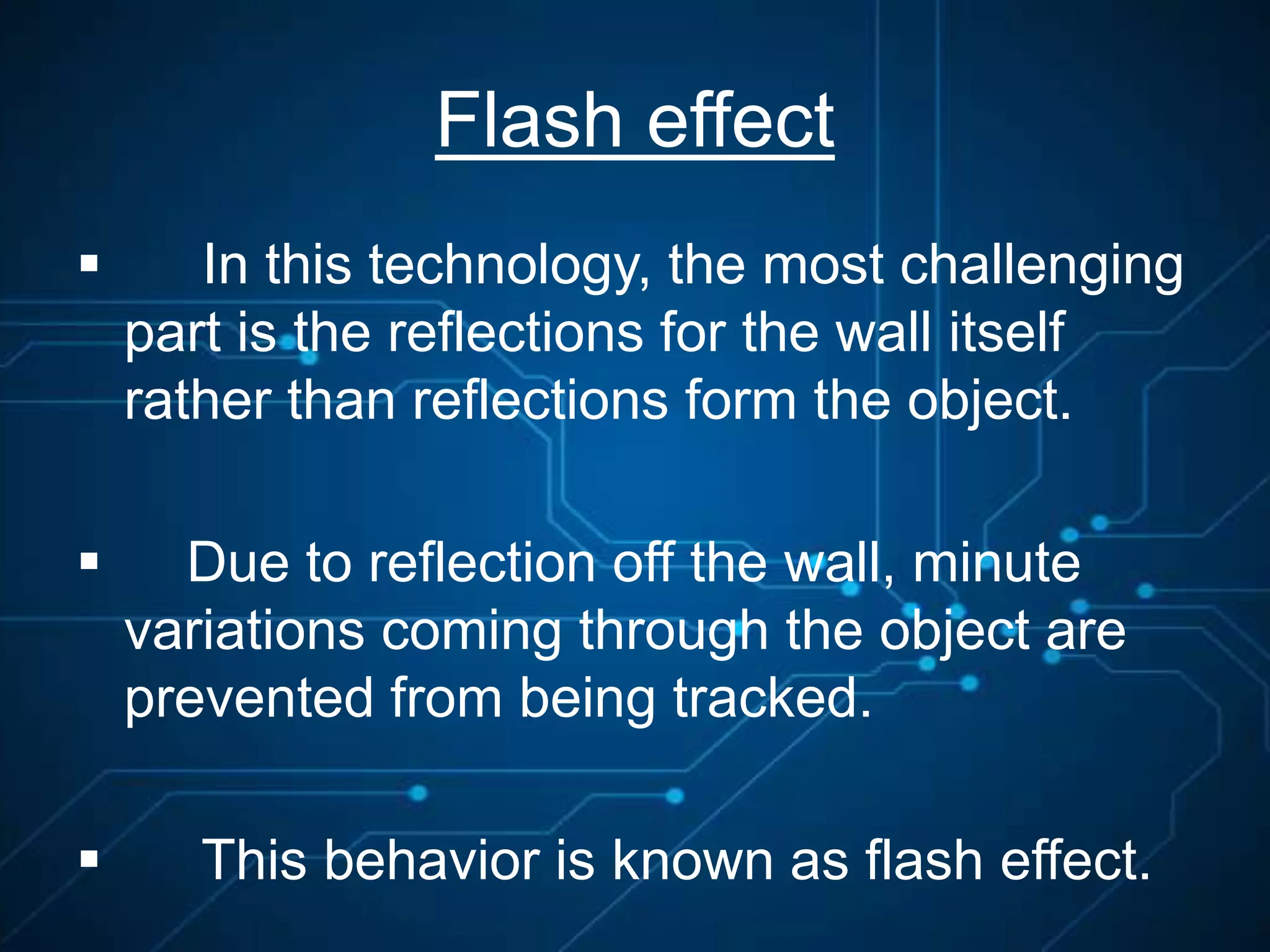 Flash effect
 In this technology, the most challenging
part is the reflections for the wall itself
rather than reflections form the object.
 Due to reflection off the wall, minute
variations coming through the object are
prevented from being tracked.
 This behavior is known as flash effect.
 
