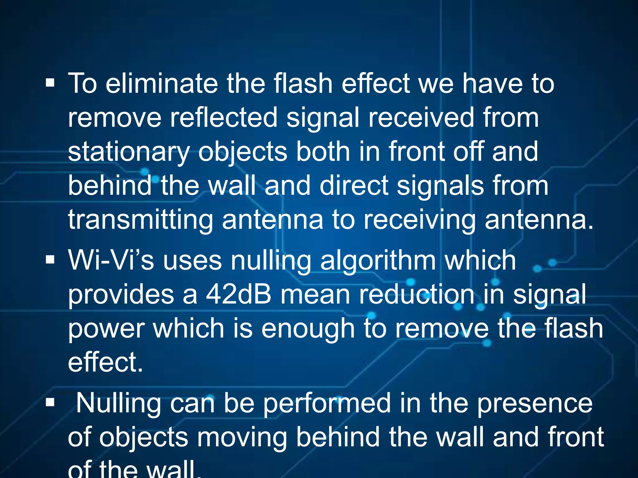  To eliminate the flash effect we have to
remove reflected signal received from
stationary objects both in front off and
behind the wall and direct signals from
transmitting antenna to receiving antenna.
 Wi-Vi’s uses nulling algorithm which
provides a 42dB mean reduction in signal
power which is enough to remove the flash
effect.
 Nulling can be performed in the presence
of objects moving behind the wall and front
 