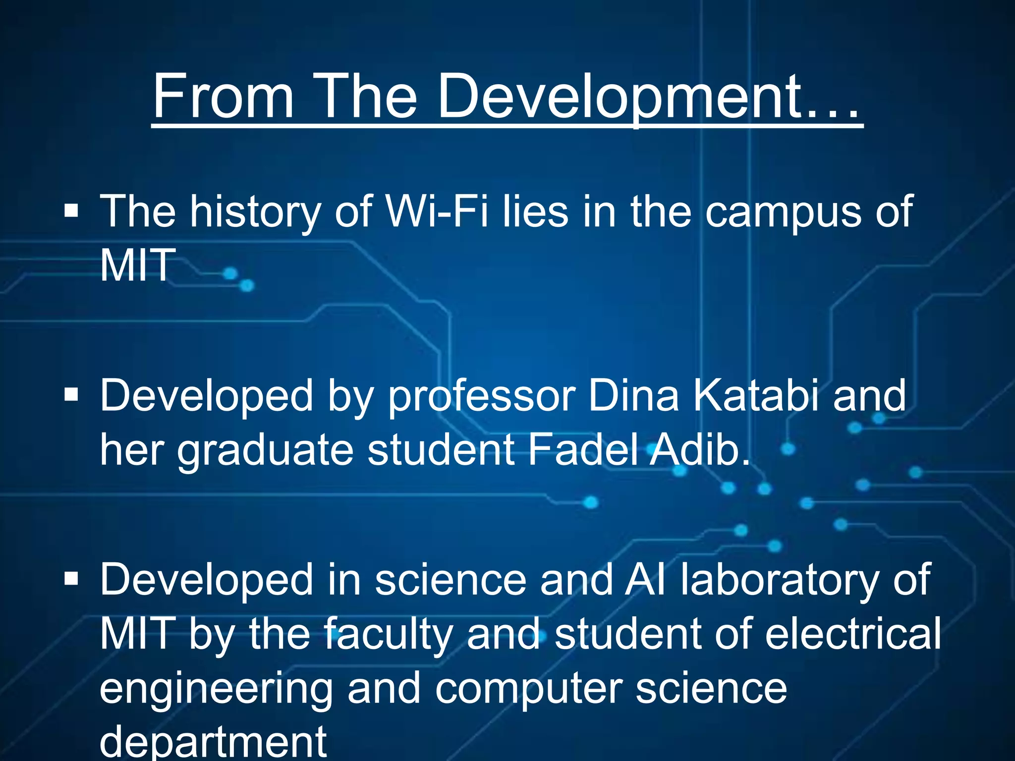 From The Development…
 The history of Wi-Fi lies in the campus of
MIT
 Developed by professor Dina Katabi and
her graduate student Fadel Adib.
 Developed in science and AI laboratory of
MIT by the faculty and student of electrical
engineering and computer science
department
 