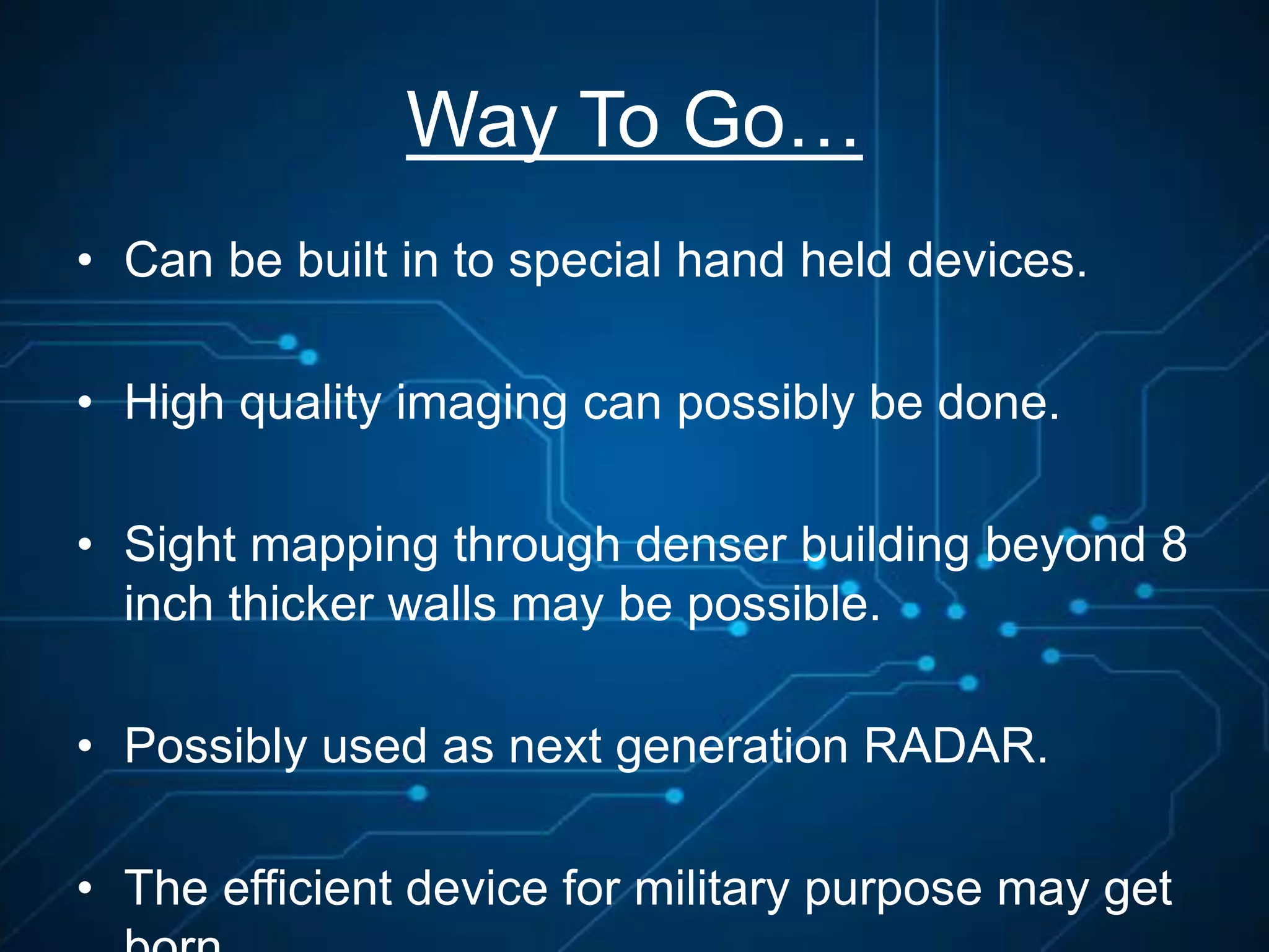 Way To Go…
• Can be built in to special hand held devices.
• High quality imaging can possibly be done.
• Sight mapping through denser building beyond 8
inch thicker walls may be possible.
• Possibly used as next generation RADAR.
• The efficient device for military purpose may get
 